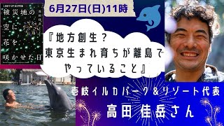 予告出演！6月27日午前11時　壱岐イルカパーク＆リゾート代表　高田 佳岳さん『地方創生？東京生まれ育ちが離島でやっていること』