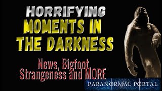 HORRIFYING MOMENTS IN THE DARKNESS - News, Bigfoot, Strangeness and MORE