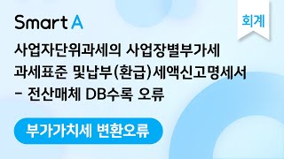 [더존 Smart A] 부가세 변환오류 | 사업자단위과세의 사업장별 부가세 과세표준 및 납부(환급)세액신고명세서 | 전산매체 DB수록 오류