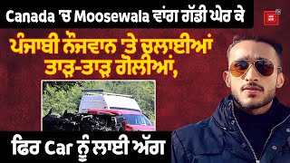 Canada 'ਚ Moosewala ਵਾਂਗ ਗੱਡੀ ਘੇਰ ਕੇ ਪੰਜਾਬੀ ਨੌਜਵਾਨ 'ਤੇ ਚਲਾਈਆਂ ਤਾੜ-ਤਾੜ ਗੋ ਲੀਆਂ, ਫਿਰ Car ਨੂੰ ਲਾਈ ਅੱਗ,