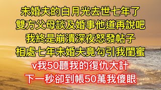 未婚夫的白月光去世七年了，雙方父母談及婚事他道再說吧，我終是崩潰深夜怒發帖子，相處七年未婚夫竟勾引我閨蜜，v我50聽我的復仇大計，下一秒卻到帳50萬我傻眼