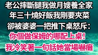 老公摔斷腿我做月嫂養全家，年三十燒好飯我剛要夾菜，卻被婆婆一把推下桌怒斥：你個做保姆的哪配上桌！我冷笑著一句話她當場嚇癱【倫理】【都市】