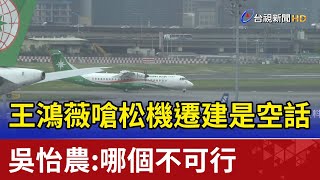 王鴻薇嗆松機遷建是空話 吳怡農：哪個不可行