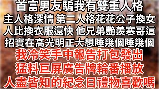 首富男友騙我有雙重人格，第二人格換女人速度比換衣服快。包間里兄弟艷羨寒哥這招實在高，光明正大不用負責想睡幾個睡幾個。我冷笑手中報告打包發出，猛料巨屏廣告牌輪番播放，人盡皆知的紀念日禮物喜歡嗎