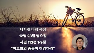 12월 23일(월요일) | 본문:시편113편 1-9절 | 제목:여호와의 종들아 여호와를 찬양하라