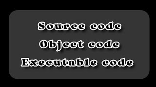 Concept of source code , object code and executable code.