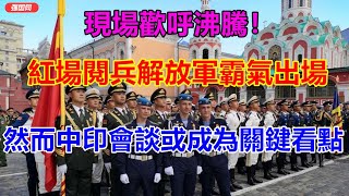 現場歡呼沸騰！紅場閱兵解放軍霸氣出場，然而中印會談或成為關鍵看點 【强国军事】