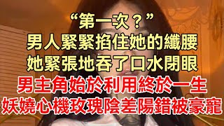 《餘生悲歡只有你》上集：“第一次？”男人緊緊掐住她的纖腰，她緊張地吞了口水閉眼，男主角始於利用終於一生，妖嬈心機玫瑰陰差陽錯被豪寵