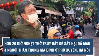 Hơn 20 giờ nghẹt thở truy bắt kẻ sát hại dã man 4 người thân trong gia đình ở Phú Xuyên, Hà Nội