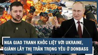 Điểm nóng Quốc tế: Nga giao tranh khốc liệt với Ukraine, giành lấy thị trấn trọng yếu ở Donbass