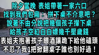 除夕當晚 表姐帶著一家六口，找到我們包廂： 拼下桌不介意吧？說著不由分說把幾個孩子攆下桌，給孩子空紅白白嫖幾千壓歲錢，表姐夫抱著孩子餵酒讓跪下給他磕頭，不忍了我1把掀翻桌子誰也別好過#小說#爽文#情感