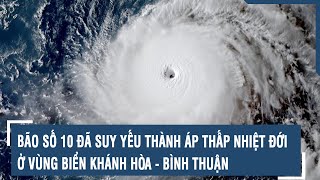 Cập nhật nóng: Bão số 10 đã suy yếu thành áp thấp nhiệt đới ở vùng biển Khánh Hòa - Bình Thuận