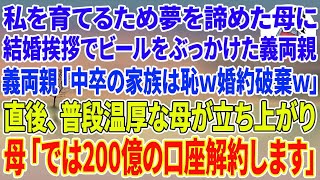 【スカッとする話】私を育てるため夢を諦め高校中退した母に結婚挨拶でビールをぶっかけた銀行頭取の義両親「中卒の家族は一族の恥w婚約白紙w」直後、普段温厚な母が立ち上がり、母「では200億の口座