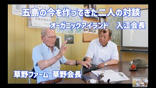 【五島の今を作った二人の対談】草野ファーム会長　草野喜一郎　オーガニックアイランド代表　入江俊雄　これからの日本に必要なのは有機農法を含めた再生可能な農業・畜産。具体的な成功例は五島にある。