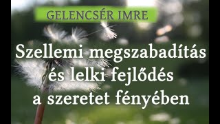 GELENCSÉR IMRE - SZELLEMI MEGSZABADÍTÁS ÉS LELKI FEJLŐDÉS A SZERETET FÉNYÉBEN