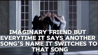 Imaginary Friend but every time it says another song's name it switches to that song