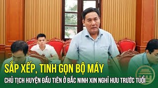 SẮP XẾP, TINH GỌN BỘ MÁY: Chủ tịch huyện ĐẦU TIÊN ở Bắc Ninh XIN NGHỈ HƯU TRƯỚC TUỔI