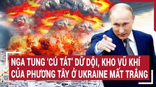 Điểm nóng chiến sự: Nga tung ‘cú tát’ dữ dội, kho vũ khí phương Tây ở Ukraine mất trắng