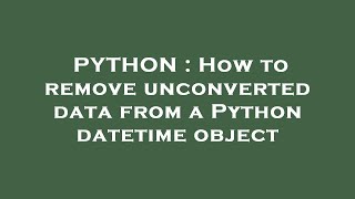 PYTHON : How to remove unconverted data from a Python datetime object