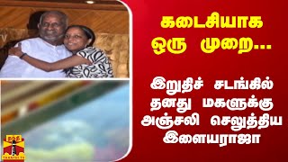 கடைசியாக ஒரு முறை...இறுதிச் சடங்கில் தனது மகளுக்கு அஞ்சலி செலுத்திய இளையராஜா