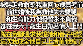 【完結】被踢走救命藥 我重回17歲高考前，前世婚後我為救他失去雙腿，和生育能力 他發誓永不負我，卻在我六十歲生日帶著情人上門跪在我腳邊求我讓她和養子相認，這次我成全他自己上清華 他瘋了