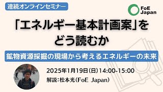 連続オンラインセミナー：「エネルギー基本計画案」をどう読むか～鉱物資源採掘の現場から考えるエネルギーの未来（2025年1月19日）解説：松本光