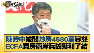 陳時中被問炒房4580萬暴怒 ECFA買房兩岸兵凶獲利了結 新聞大白話 20221120