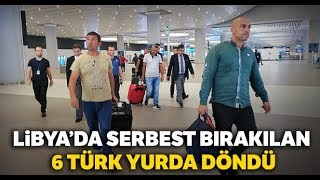 Libya’da Serbest Bırakılan 6 Türk Yurda Döndü