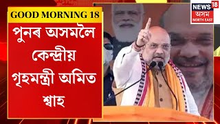 Good Morning 18 | নিৰ্বাচনী প্ৰচাৰ চলাবলৈ পুনৰ অসমলৈ কেন্দ্ৰীয় গৃহমন্ত্ৰী অমিত শ্বাহ | LS Poll