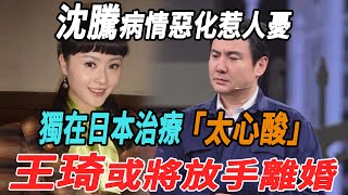 沈騰病情惡化惹人憂，獨在日本治療太心酸，王琦或將放手離婚！|沈騰|王琦|大牌8卦|