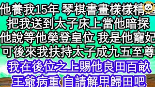 他養我15年 琴棋書畫樣樣精通，親手把我送到太子床上當他暗探，他說等他榮登皇位 我是他的寵妃，可後來我扶持太子成九五至尊，我在後位之上賜他良田百畝，王爺病重 自請解甲歸田吧  #為人處世#生