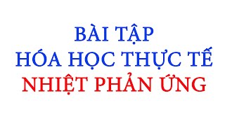 BÀI TẬP HÓA HỌC THỰC TẾ - NHIỆT PHẢN ỨNG - NĂNG LƯỢNG HÓA HỌC