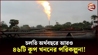 চলতি অর্থবছরে আরও ৪৬টি কূপ খননের পরিকল্পনা! | Gas Field | Channel 24