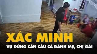 Công an vào cuộc xác minh vụ người đàn ông dùng cần câu cá đánh mẹ, chị gái
