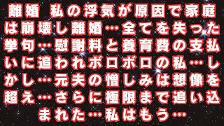 離婚 私の浮気が原因で家庭は崩壊し離婚…全てを失った挙句…慰謝料と養育費の支払いに追われボロボロの私…しかし…元夫の憎しみは想像を超え…さらに極限まで追い込まれた…私はもう…スカッとする修羅場まとめ