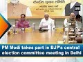 PM Modi takes part in BJP’s central election committee meeting in Delhi