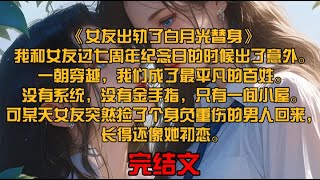 《女友出轨了白月光替身》我和女友过七周年纪念日的时候出了意外。一朝穿越，我们成了最平凡的百姓。没有系统，没有金手指，只有一间小屋。可某天女友突然捡了个身负重伤的男人回来，长得还像她初恋。