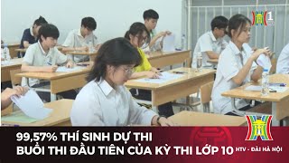 99,57% thí sinh dự thi buổi thi đầu tiên của kỳ thi lớp 10  | Tin tức mới nhất hôm nay