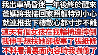 我出車禍昏迷一年後終於醒來，爸媽將我接回家照顧特別小心，就連推我下樓散心都寸步不離，這天有個女孩在我輪椅邊摔倒，我伸手想扶她卻被塞了張紙條，不料看清裏面內容時我嚇傻了【倫理】【都市】