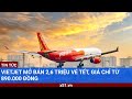 Vietjet mở bán 2,6 triệu vé Tết, giá chỉ từ 890.000 đồng