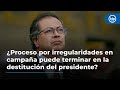 ¿Proceso por irregularidades en campaña puede terminar en la destitución del presidente Petro?