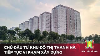 Chủ đầu tư khu đô thị Thanh Hà tiếp tục vi phạm xây dựng | Tin tức mới nhất hôm nay