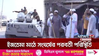 ইজতেমা মাঠে সংঘর্ষের ঘটনা পরবর্তী পরিস্থিতি | News24