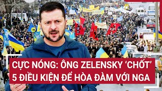 Cực Nóng: Ông Zelensky ‘chốt' 5 điều kiện để hòa đàm với Nga