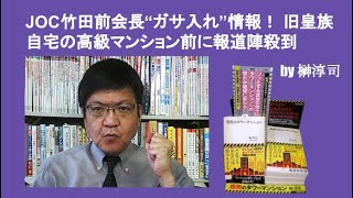 JOC竹田前会長“ガサ入れ”情報！ 旧皇族自宅の高級マンション前に報道陣殺到　by 榊淳司