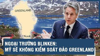 Ngoại trưởng Blinken: Mỹ sẽ không kiểm soát đảo Greenland