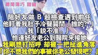 陪好友做 B 超檢查遇到前任。他盯着我肚子冷聲質問：「誰的？」我：「說不準。」恰逢好友老公到醫院來接她。我剛想打招呼，卻被一把扯進角落，「你也不想我們的事被你老公發現吧？」霸總 #情感 #完結 #甜寵