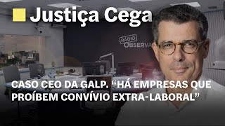 Caso CEO da Galp. “Há empresas que proíbem convívio extra-laboral” | Justiça Cega