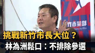 挑戰新竹市長大位? 林為洲鬆口:不排除參選－民視新聞