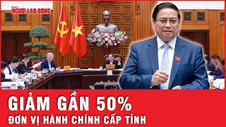 Số lượng đơn vị hành chính cấp tỉnh sẽ giảm gần 50%, đơn vị hành chính cấp cơ sở giảm khoảng hơn 70%